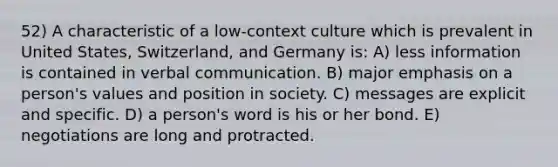 52) A characteristic of a low-context culture which is prevalent in United States, Switzerland, and Germany is: A) less information is contained in verbal communication. B) major emphasis on a person's values and position in society. C) messages are explicit and specific. D) a person's word is his or her bond. E) negotiations are long and protracted.