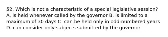 52. Which is not a characteristic of a special legislative session? A. is held whenever called by the governor B. is limited to a maximum of 30 days C. can be held only in odd-numbered years D. can consider only subjects submitted by the governor