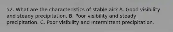 52. What are the characteristics of stable air? A. Good visibility and steady precipitation. B. Poor visibility and steady precipitation. C. Poor visibility and intermittent precipitation.