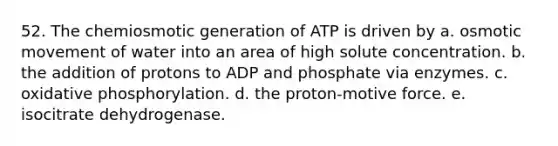 52. The chemiosmotic generation of ATP is driven by a. osmotic movement of water into an area of high solute concentration. b. the addition of protons to ADP and phosphate via enzymes. c. <a href='https://www.questionai.com/knowledge/kFazUb9IwO-oxidative-phosphorylation' class='anchor-knowledge'>oxidative phosphorylation</a>. d. the proton-motive force. e. isocitrate dehydrogenase.