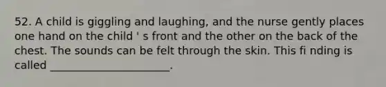 52. A child is giggling and laughing, and the nurse gently places one hand on the child ' s front and the other on the back of the chest. The sounds can be felt through the skin. This fi nding is called ______________________.
