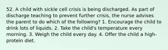 52. A child with sickle cell crisis is being discharged. As part of discharge teaching to prevent further crisis, the nurse advises the parent to do which of the following? 1. Encourage the child to drink lots of liquids. 2. Take the child's temperature every morning. 3. Weigh the child every day. 4. Offer the child a high-protein diet.