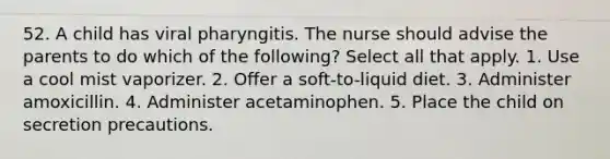 52. A child has viral pharyngitis. The nurse should advise the parents to do which of the following? Select all that apply. 1. Use a cool mist vaporizer. 2. Offer a soft-to-liquid diet. 3. Administer amoxicillin. 4. Administer acetaminophen. 5. Place the child on secretion precautions.