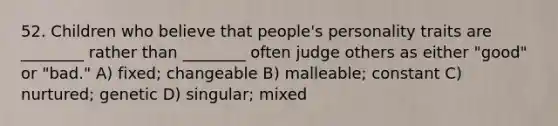 52. Children who believe that people's personality traits are ________ rather than ________ often judge others as either "good" or "bad." A) fixed; changeable B) malleable; constant C) nurtured; genetic D) singular; mixed