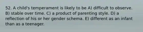 52. A child's temperament is likely to be A) difficult to observe. B) stable over time. C) a product of parenting style. D) a reflection of his or her gender schema. E) different as an infant than as a teenager.