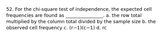 52. For the chi-square test of independence, the expected cell frequencies are found as ________________. a. the row total multiplied by the column total divided by the sample size b. the observed cell frequency c. (r−1)(c−1) d. rc