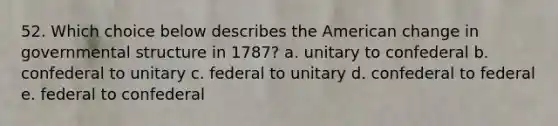 52. Which choice below describes the American change in governmental structure in 1787? a. unitary to confederal b. confederal to unitary c. federal to unitary d. confederal to federal e. federal to confederal