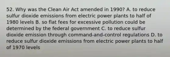 52. Why was the Clean Air Act amended in 1990? A. to reduce sulfur dioxide emissions from electric power plants to half of 1980 levels B. so flat fees for excessive pollution could be determined by the federal government C. to reduce sulfur dioxide emission through command-and-control regulations D. to reduce sulfur dioxide emissions from electric power plants to half of 1970 levels