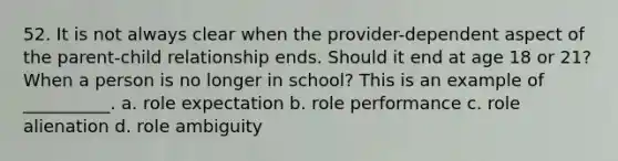 52. ​It is not always clear when the provider-dependent aspect of the parent-child relationship ends. Should it end at age 18 or 21? When a person is no longer in school? This is an example of __________. a. ​role expectation b. ​role performance c. ​role alienation d. ​role ambiguity