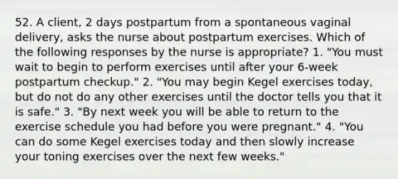 52. A client, 2 days postpartum from a spontaneous vaginal delivery, asks the nurse about postpartum exercises. Which of the following responses by the nurse is appropriate? 1. "You must wait to begin to perform exercises until after your 6-week postpartum checkup." 2. "You may begin Kegel exercises today, but do not do any other exercises until the doctor tells you that it is safe." 3. "By next week you will be able to return to the exercise schedule you had before you were pregnant." 4. "You can do some Kegel exercises today and then slowly increase your toning exercises over the next few weeks."