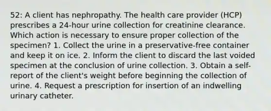 52: A client has nephropathy. The health care provider (HCP) prescribes a 24-hour urine collection for creatinine clearance. Which action is necessary to ensure proper collection of the specimen? 1. Collect the urine in a preservative-free container and keep it on ice. 2. Inform the client to discard the last voided specimen at the conclusion of urine collection. 3. Obtain a self-report of the client's weight before beginning the collection of urine. 4. Request a prescription for insertion of an indwelling urinary catheter.