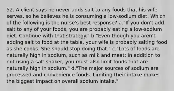 52. A client says he never adds salt to any foods that his wife serves, so he believes he is consuming a low-sodium diet. Which of the following is the nurse's best response? a."If you don't add salt to any of your foods, you are probably eating a low-sodium diet. Continue with that strategy." b."Even though you aren't adding salt to food at the table, your wife is probably salting food as she cooks. She should stop doing that." c."Lots of foods are naturally high in sodium, such as milk and meat; in addition to not using a salt shaker, you must also limit foods that are naturally high in sodium." d."The major sources of sodium are processed and convenience foods. Limiting their intake makes the biggest impact on overall sodium intake."