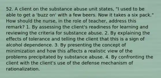 52. A client on the substance abuse unit states, "I used to be able to get a 'buzz on' with a few beers. Now it takes a six pack." How should the nurse, in the role of teacher, address this remark? 1. By assessing the client's readiness for learning and reviewing the criteria for substance abuse. 2. By explaining the effects of tolerance and telling the client that this is a sign of alcohol dependence. 3. By presenting the concept of minimization and how this affects a realistic view of the problems precipitated by substance abuse. 4. By confronting the client with the client's use of the defense mechanism of rationalization.