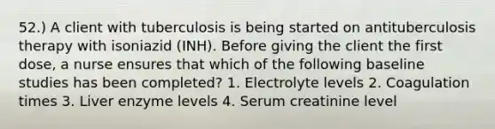 52.) A client with tuberculosis is being started on antituberculosis therapy with isoniazid (INH). Before giving the client the first dose, a nurse ensures that which of the following baseline studies has been completed? 1. Electrolyte levels 2. Coagulation times 3. Liver enzyme levels 4. Serum creatinine level