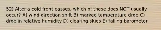 52) After a cold front passes, which of these does NOT usually occur? A) wind direction shift B) marked temperature drop C) drop in relative humidity D) clearing skies E) falling barometer