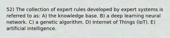 52) The collection of expert rules developed by expert systems is referred to as: A) the knowledge base. B) a deep learning neural network. C) a genetic algorithm. D) Internet of Things (IoT). E) artificial intelligence.