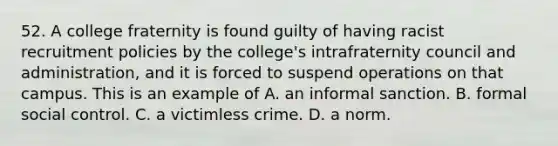 52. A college fraternity is found guilty of having racist recruitment policies by the college's intrafraternity council and administration, and it is forced to suspend operations on that campus. This is an example of A. an informal sanction. B. formal social control. C. a victimless crime. D. a norm.