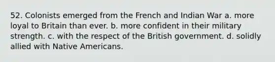 52. Colonists emerged from the French and Indian War a. more loyal to Britain than ever. b. more confident in their military strength. c. with the respect of the British government. d. solidly allied with Native Americans.