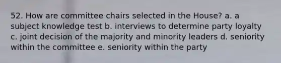 52. How are committee chairs selected in the House? a. a subject knowledge test b. interviews to determine party loyalty c. joint decision of the majority and minority leaders d. seniority within the committee e. seniority within the party