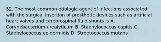 52. The most common etiologic agent of infections associated with the surgical insertion of prosthetic devices such as artificial heart valves and cerebrospinal fluid shunts is A. Corynebacterium urealyticum B. Staphylococcus capitis C. Staphylococcus epidermidis D. Streptococcus mutans