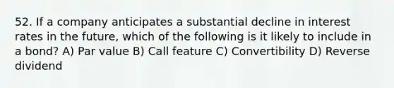 52. If a company anticipates a substantial decline in interest rates in the future, which of the following is it likely to include in a bond? A) Par value B) Call feature C) Convertibility D) Reverse dividend