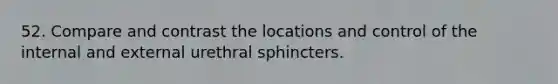 52. Compare and contrast the locations and control of the internal and external urethral sphincters.