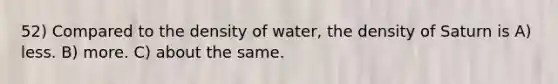 52) Compared to the density of water, the density of Saturn is A) less. B) more. C) about the same.