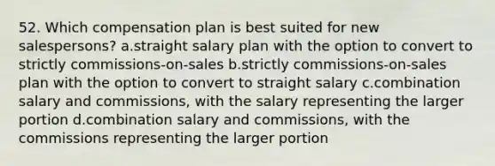 52. Which compensation plan is best suited for new salespersons? a.straight salary plan with the option to convert to strictly commissions-on-sales b.strictly commissions-on-sales plan with the option to convert to straight salary c.combination salary and commissions, with the salary representing the larger portion d.combination salary and commissions, with the commissions representing the larger portion