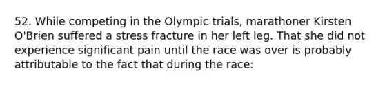 52. While competing in the Olympic trials, marathoner Kirsten O'Brien suffered a stress fracture in her left leg. That she did not experience significant pain until the race was over is probably attributable to the fact that during the race: