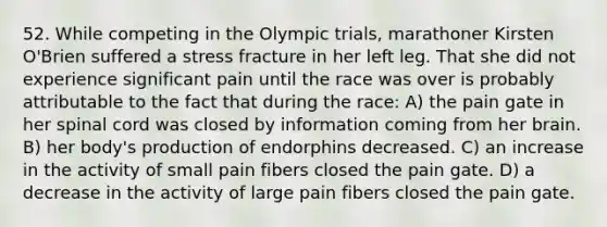 52. While competing in the Olympic trials, marathoner Kirsten O'Brien suffered a stress fracture in her left leg. That she did not experience significant pain until the race was over is probably attributable to the fact that during the race: A) the pain gate in her spinal cord was closed by information coming from her brain. B) her body's production of endorphins decreased. C) an increase in the activity of small pain fibers closed the pain gate. D) a decrease in the activity of large pain fibers closed the pain gate.