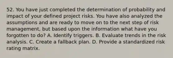 52. You have just completed the determination of probability and impact of your defined project risks. You have also analyzed the assumptions and are ready to move on to the next step of <a href='https://www.questionai.com/knowledge/k3EuyhLW2G-risk-management' class='anchor-knowledge'>risk management</a>, but based upon the information what have you forgotten to do? A. Identify triggers. B. Evaluate trends in the <a href='https://www.questionai.com/knowledge/kWj0ZKxqfM-risk-analysis' class='anchor-knowledge'>risk analysis</a>. C. Create a fallback plan. D. Provide a standardized risk rating matrix.