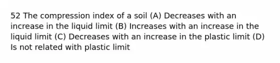 52 The compression index of a soil (A) Decreases with an increase in the liquid limit (B) Increases with an increase in the liquid limit (C) Decreases with an increase in the plastic limit (D) Is not related with plastic limit