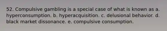 52. Compulsive gambling is a special case of what is known as a. hyperconsumption. b. hyperacquisition. c. delusional behavior. d. black market dissonance. e. compulsive consumption.