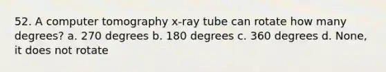 52. A computer tomography x-ray tube can rotate how many degrees? a. 270 degrees b. 180 degrees c. 360 degrees d. None, it does not rotate