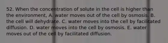 52. When the concentration of solute in the cell is higher than the environment, A. water moves out of the cell by osmosis. B. the cell will dehydrate. C. water moves into the cell by facilitated diffusion. D. water moves into the cell by osmosis. E. water moves out of the cell by facilitated diffusion.