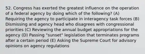 52. Congress has exerted the greatest influence on the operation of a federal agency by doing which of the following? (A) Requiring the agency to participate in interagency task forces (B) Dismissing and agency head who disagrees with congressional priorities (C) Reviewing the annual budget appropriations for the agency (D) Passing "sunset" legislation that terminates programs after a certain period (E) Asking the Supreme Court for advisory opinions on agency regulations