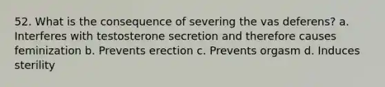 52. What is the consequence of severing the vas deferens? a. Interferes with testosterone secretion and therefore causes feminization b. Prevents erection c. Prevents orgasm d. Induces sterility