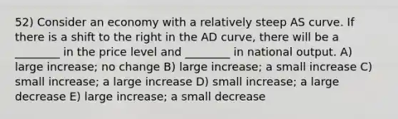 52) Consider an economy with a relatively steep AS curve. If there is a shift to the right in the AD curve, there will be a ________ in the price level and ________ in national output. A) large increase; no change B) large increase; a small increase C) small increase; a large increase D) small increase; a large decrease E) large increase; a small decrease