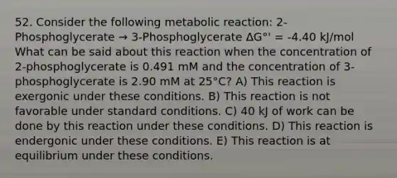 52. Consider the following metabolic reaction: 2-Phosphoglycerate → 3-Phosphoglycerate ΔG°' = -4.40 kJ/mol What can be said about this reaction when the concentration of 2-phosphoglycerate is 0.491 mM and the concentration of 3-phosphoglycerate is 2.90 mM at 25°C? A) This reaction is exergonic under these conditions. B) This reaction is not favorable under standard conditions. C) 40 kJ of work can be done by this reaction under these conditions. D) This reaction is endergonic under these conditions. E) This reaction is at equilibrium under these conditions.