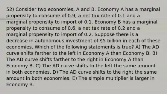 52) Consider two economies, A and B. Economy A has a marginal propensity to consume of 0.9, a net tax rate of 0.1 and a marginal propensity to import of 0.1. Economy B has a marginal propensity to consume of 0.6, a net tax rate of 0.2 and a marginal propensity to import of 0.2. Suppose there is a decrease in autonomous investment of 5 billion in each of these economies. Which of the following statements is true? A) The AD curve shifts farther to the left in Economy A than Economy B. B) The AD curve shifts farther to the right in Economy A than Economy B. C) The AD curve shifts to the left the same amount in both economies. D) The AD curve shifts to the right the same amount in both economies. E) The simple multiplier is larger in Economy B.