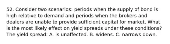 52. Consider two scenarios: periods when the supply of bond is high relative to demand and periods when the brokers and dealers are unable to provide sufficient capital for market. What is the most likely effect on yield spreads under these conditions? The yield spread: A. is unaffected. B. widens. C. narrows down.