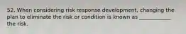 52. When considering risk response development, changing the plan to eliminate the risk or condition is known as ____________ the risk.