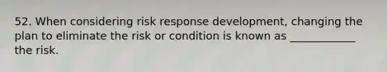 52. When considering risk response development, changing the plan to eliminate the risk or condition is known as ____________ the risk.