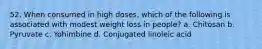 52. When consumed in high doses, which of the following is associated with modest weight loss in people? a. Chitosan b. Pyruvate c. Yohimbine d. Conjugated linoleic acid