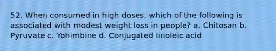 52. When consumed in high doses, which of the following is associated with modest weight loss in people? a. Chitosan b. Pyruvate c. Yohimbine d. Conjugated linoleic acid