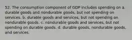 52. The consumption component of GDP includes spending on a. durable goods and nondurable goods, but not spending on services. b. durable goods and services, but not spending on nondurable goods. c. nondurable goods and services, but not spending on durable goods. d. durable goods, nondurable goods, and services.