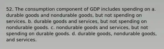 52. The consumption component of GDP includes spending on a. durable goods and nondurable goods, but not spending on services. b. durable goods and services, but not spending on nondurable goods. c. nondurable goods and services, but not spending on durable goods. d. durable goods, nondurable goods, and services.