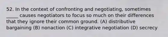 52. In the context of confronting and negotiating, sometimes _____ causes negotiators to focus so much on their differences that they ignore their common ground. (A) distributive bargaining (B) nonaction (C) integrative negotiation (D) secrecy