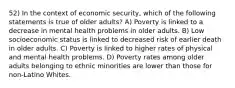 52) In the context of economic security, which of the following statements is true of older adults? A) Poverty is linked to a decrease in mental health problems in older adults. B) Low socioeconomic status is linked to decreased risk of earlier death in older adults. C) Poverty is linked to higher rates of physical and mental health problems. D) Poverty rates among older adults belonging to ethnic minorities are lower than those for non-Latino Whites.