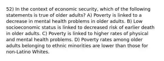 52) In the context of economic security, which of the following statements is true of older adults? A) Poverty is linked to a decrease in mental health problems in older adults. B) Low socioeconomic status is linked to decreased risk of earlier death in older adults. C) Poverty is linked to higher rates of physical and mental health problems. D) Poverty rates among older adults belonging to ethnic minorities are lower than those for non-Latino Whites.